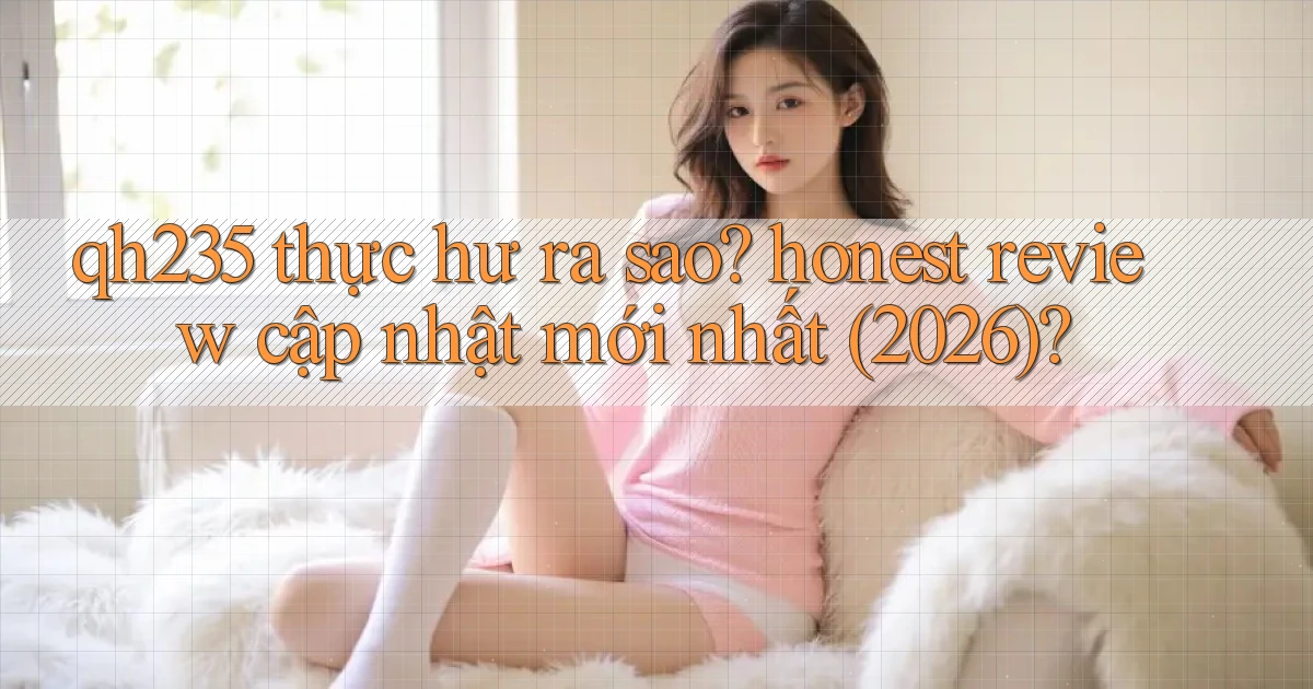 qh235 thực hư ra sao honest review cập nhật mới nhất (2026)