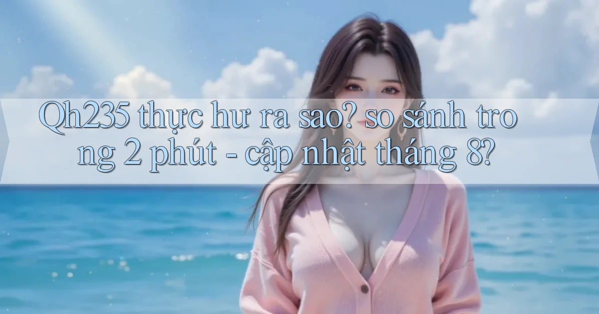 Qh235 thực hư ra sao so sánh trong 2 phút   cập nhật tháng 8