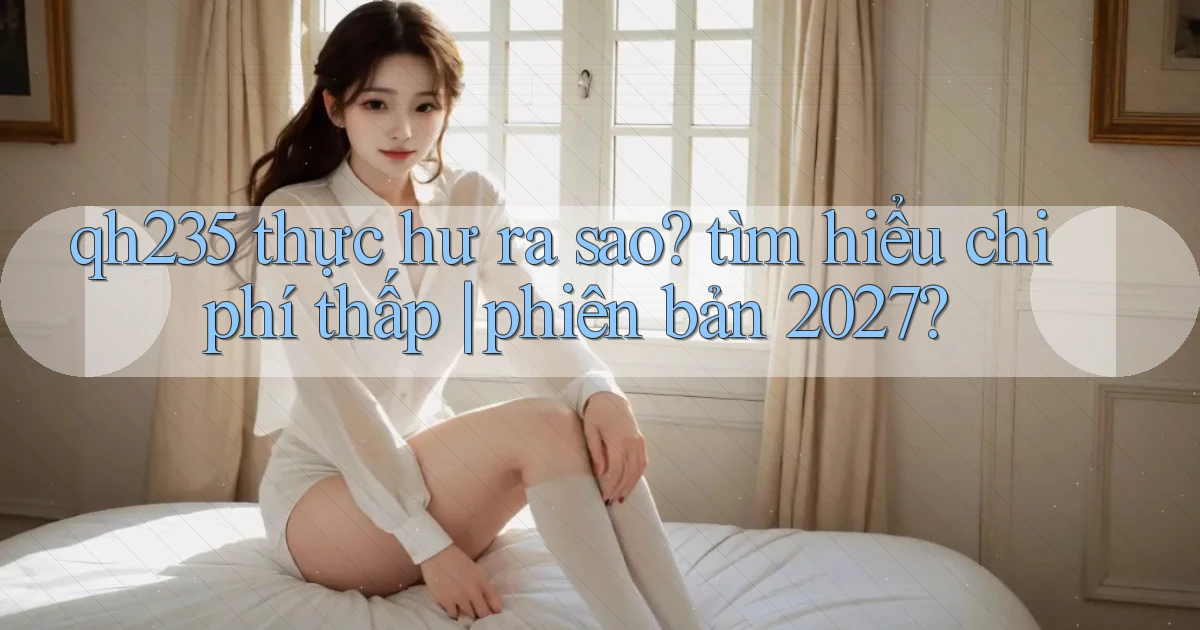 qh235 thực hư ra sao tìm hiểu chi phí thấp phiên bản 2027