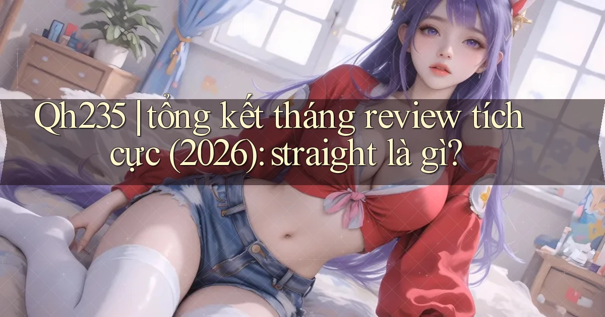 Qh235 tổng kết tháng review tích cực (2026) straight là gì