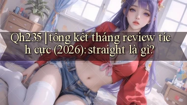 Qh235 tổng kết tháng review tích cực (2026) straight là gì
