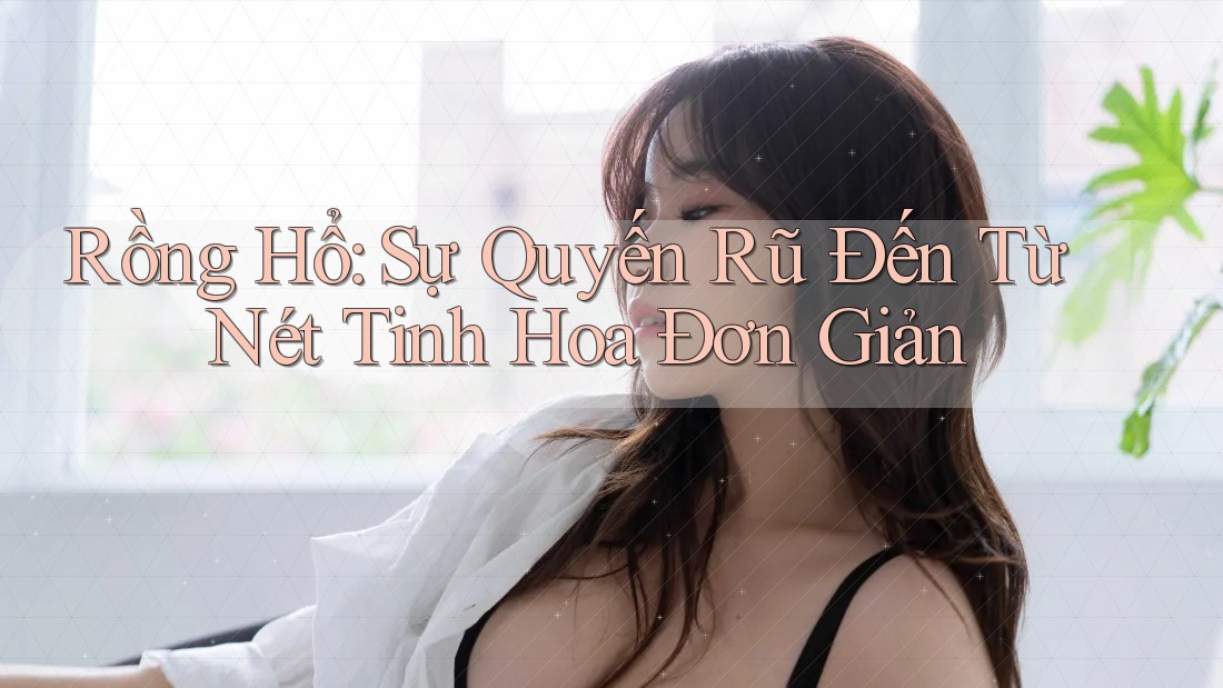 Rồng Hổ: Sự Quyến Rũ Đến Từ Nét Tinh Hoa Đơn Giản