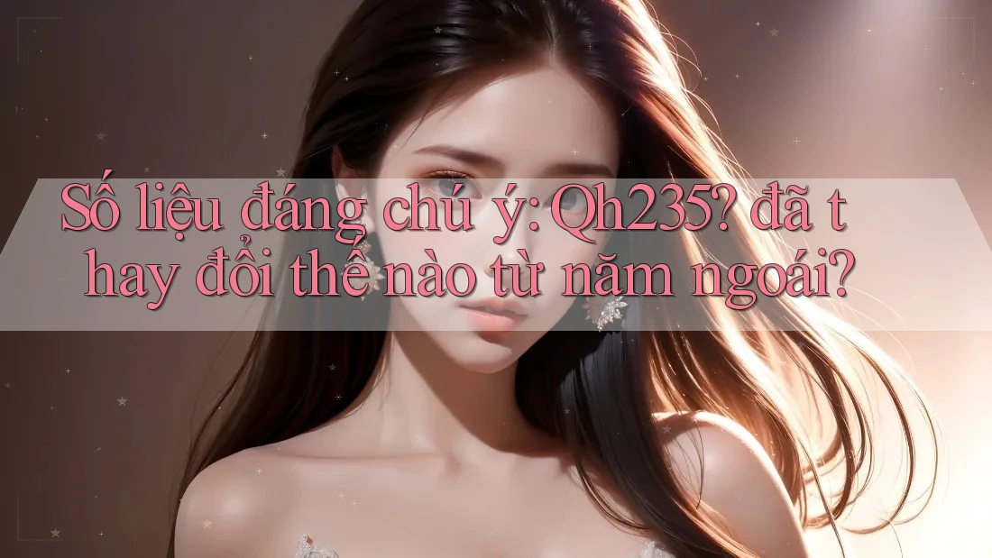 Số liệu đáng chú ý: Qh235? đã thay đổi thế nào từ năm ngoái? Số liệu đáng chú ý: Qh235? đã thay đổi thế nào từ năm ngoái?
