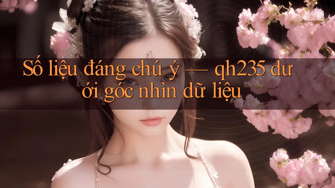 Số liệu đáng chú ý — qh235 dưới góc nhìn dữ liệu Số liệu đáng chú ý — qh235 dưới góc nhìn dữ liệu