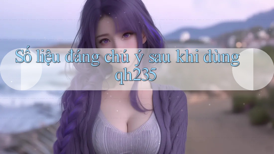 Số liệu đáng chú ý sau khi dùng qh235 Số liệu đáng chú ý sau khi dùng qh235