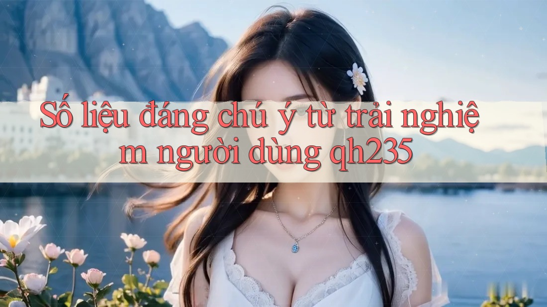 Số liệu đáng chú ý từ trải nghiệm người dùng qh235 Số liệu đáng chú ý từ trải nghiệm người dùng qh235