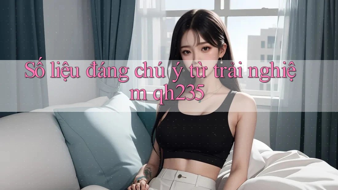 Số liệu đáng chú ý từ trải nghiệm qh235 Số liệu đáng chú ý từ trải nghiệm qh235
