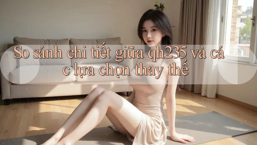 So sánh chi tiết giữa qh235 và các lựa chọn thay thế So sánh chi tiết giữa qh235 và các lựa chọn thay thế