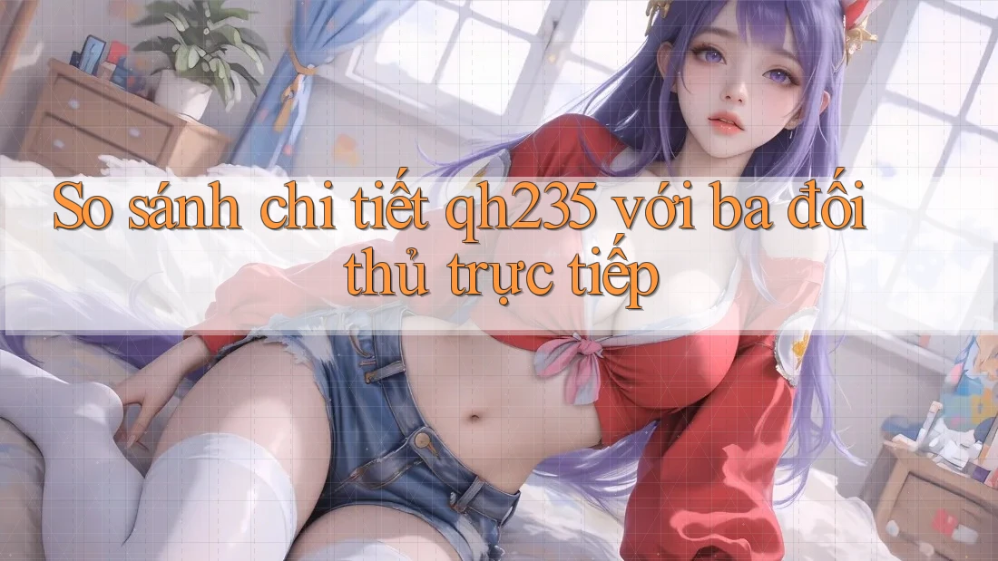 So sánh chi tiết qh235 với ba đối thủ trực tiếp So sánh chi tiết qh235 với ba đối thủ trực tiếp