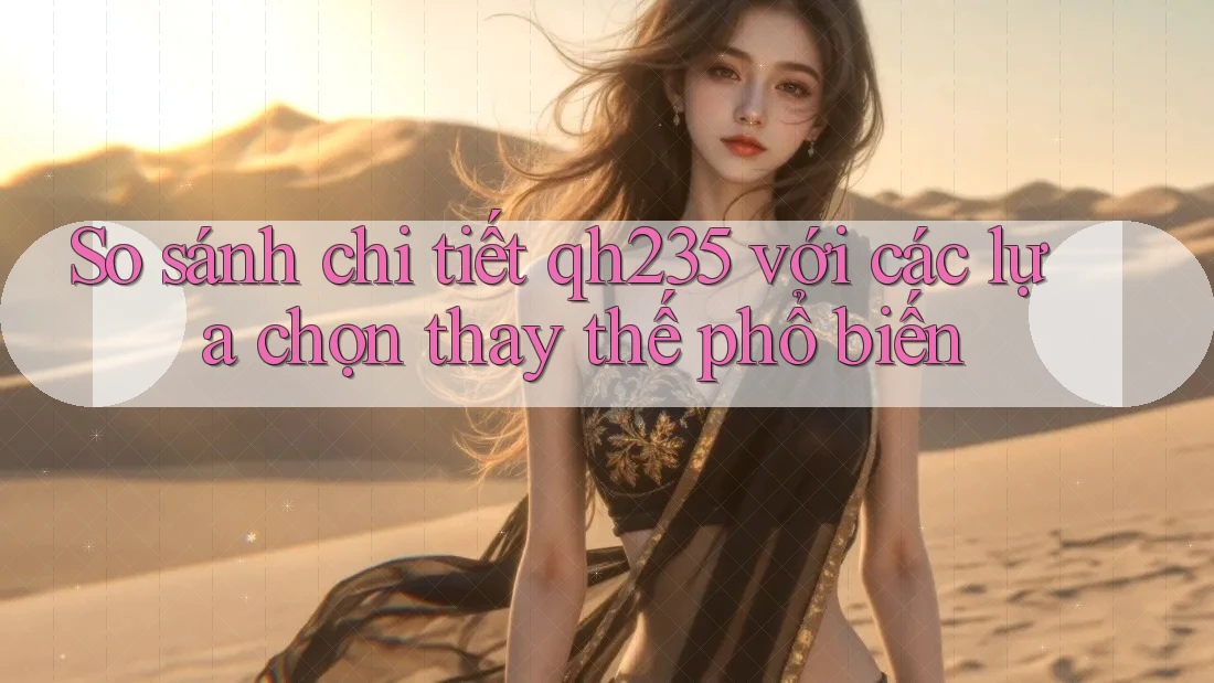 So sánh chi tiết Qh235 với các lựa chọn thay thế phổ biến So sánh chi tiết Qh235 với các lựa chọn thay thế phổ biến