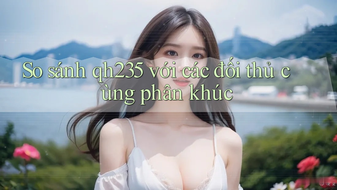 So sánh qh235 với các đối thủ cùng phân khúc So sánh qh235 với các đối thủ cùng phân khúc