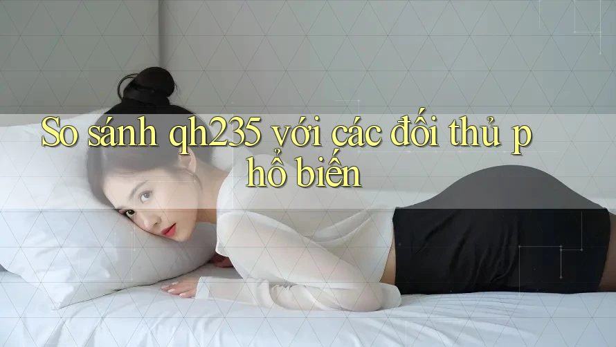 So sánh qh235 với các đối thủ phổ biến So sánh qh235 với các đối thủ phổ biến