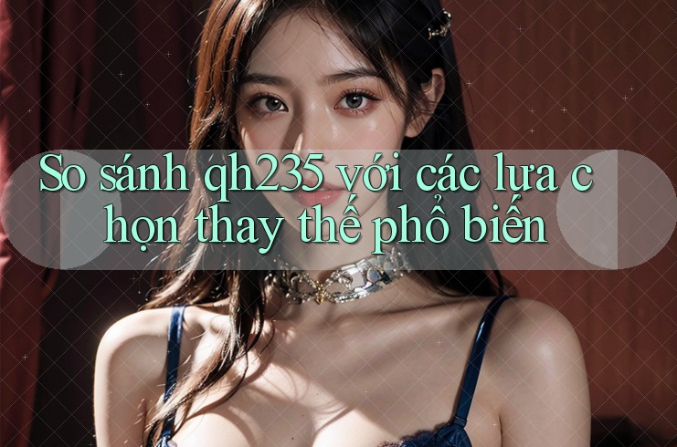 So sánh qh235 với các lựa chọn thay thế phổ biến