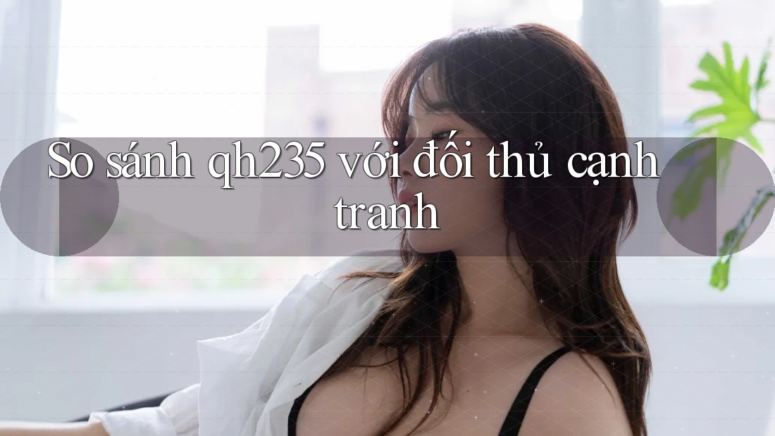 So sánh qh235 với đối thủ cạnh tranh So sánh qh235 với đối thủ cạnh tranh