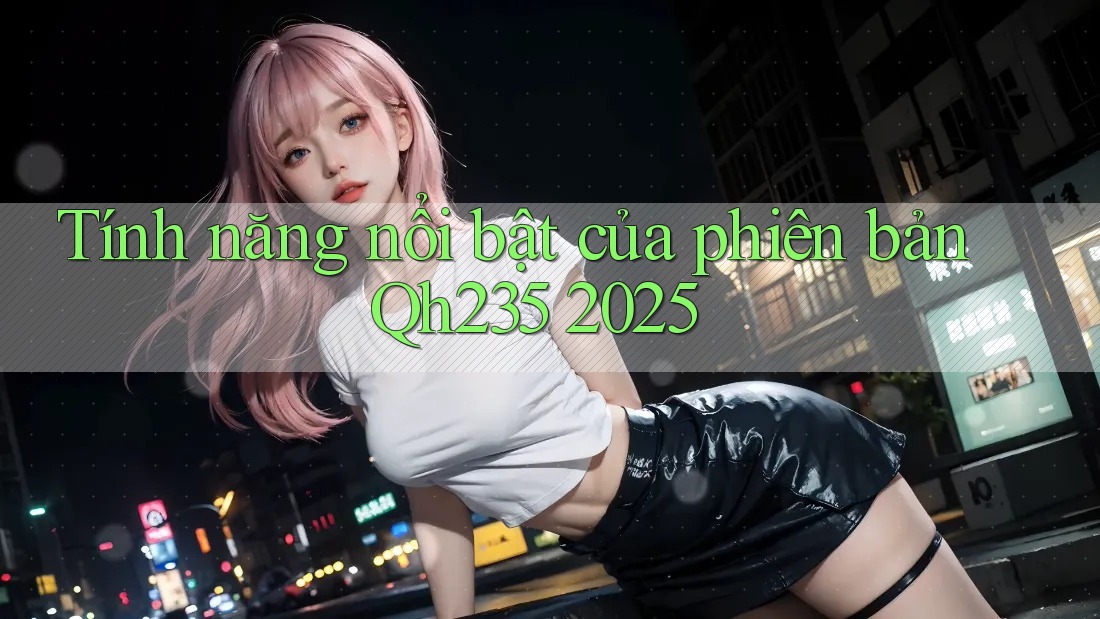 Tính năng nổi bật của phiên bản Qh235 2025