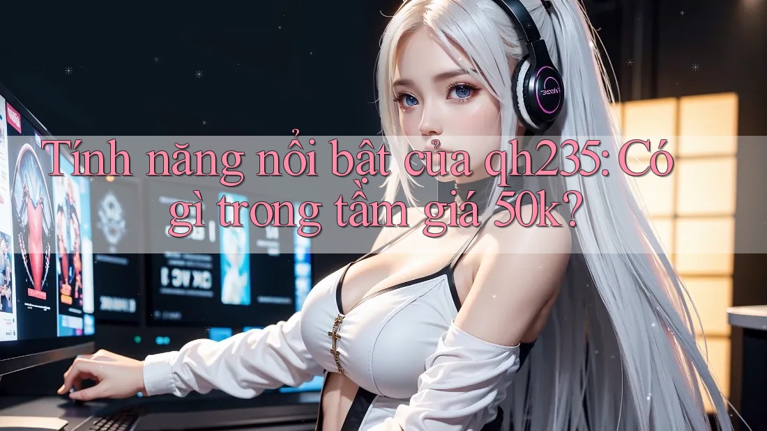Tính năng nổi bật của qh235: Có gì trong tầm giá 50k? Tính năng nổi bật của qh235: Có gì trong tầm giá 50k?
