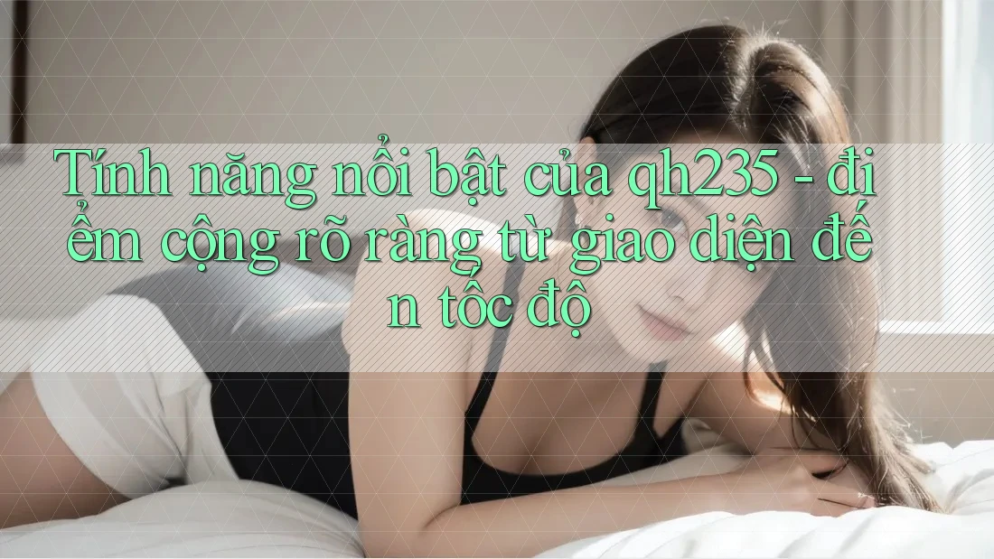 Tính năng nổi bật của qh235 - điểm cộng rõ ràng từ giao diện đến tốc độ