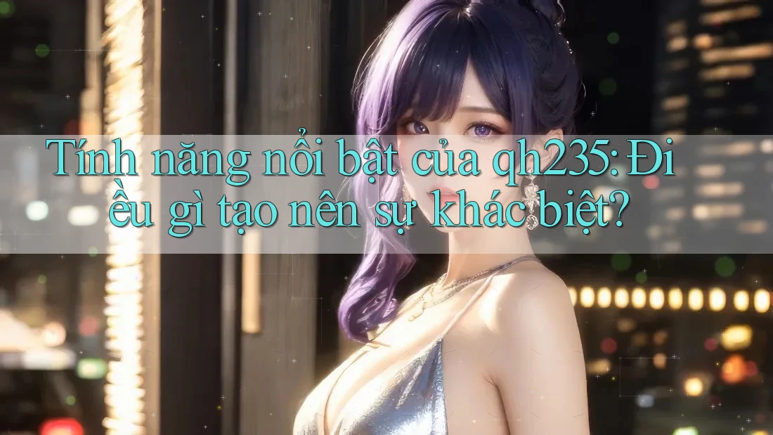 Tính năng nổi bật của qh235: Điều gì tạo nên sự khác biệt?