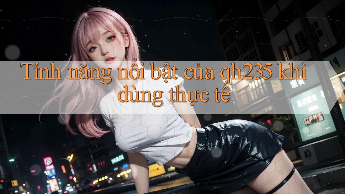 Tính năng nổi bật của qh235 khi dùng thực tế