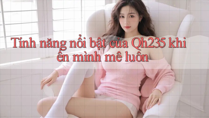 Tính năng nổi bật của Qh235 khiến mình mê luôn Tính năng nổi bật của Qh235 khiến mình mê luôn