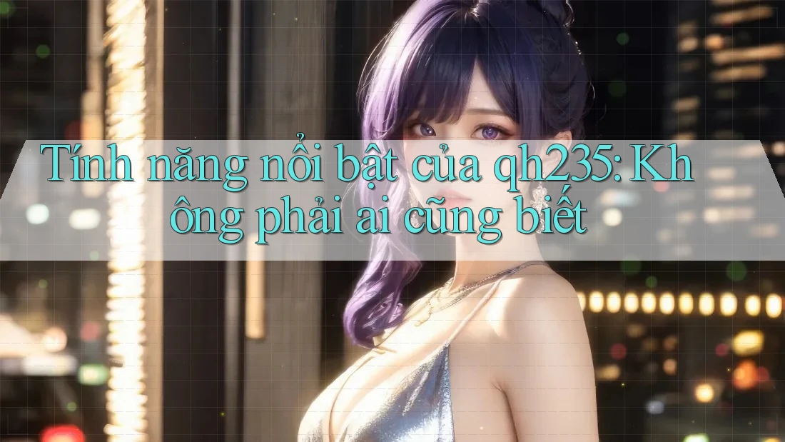 Tính năng nổi bật của qh235: Không phải ai cũng biết