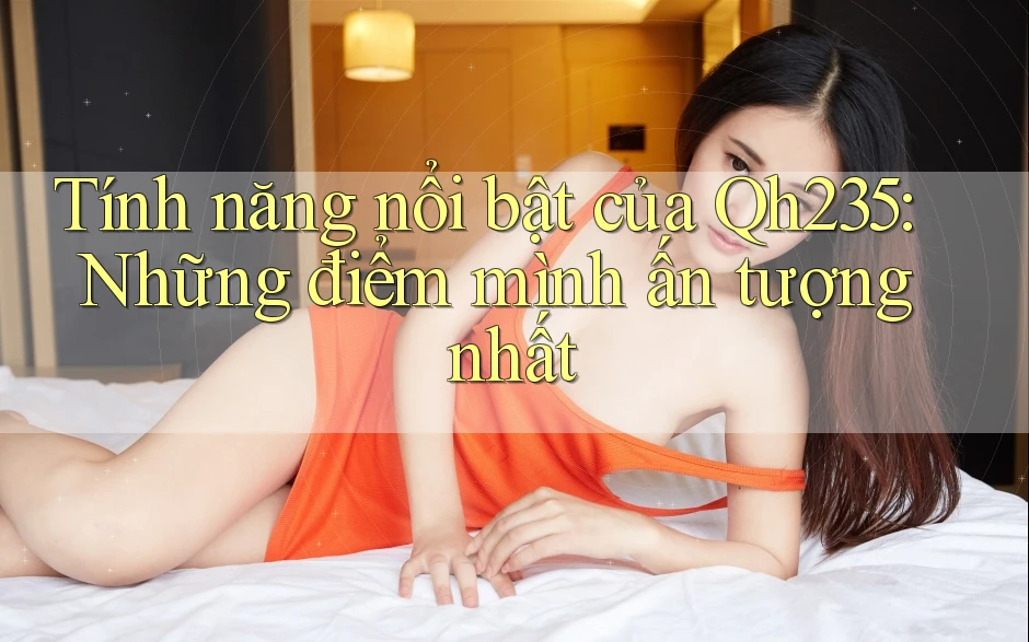 Tính năng nổi bật của Qh235: Những điểm mình ấn tượng nhất Tính năng nổi bật của Qh235: Những điểm mình ấn tượng nhất