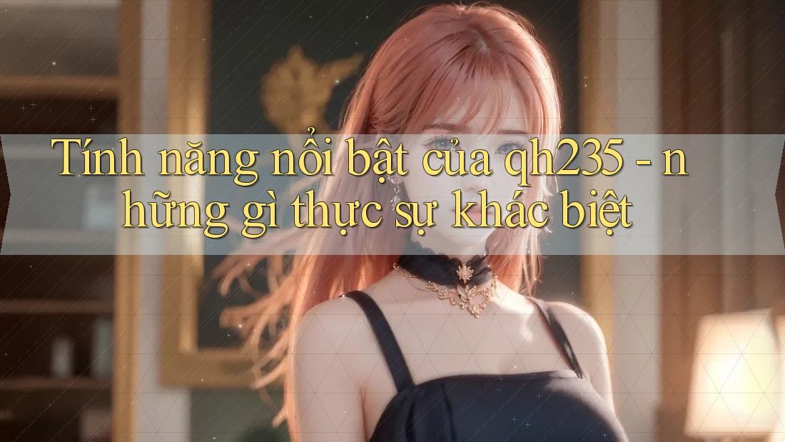 Tính năng nổi bật của qh235 - những gì thực sự khác biệt Tính năng nổi bật của qh235 - những gì thực sự khác biệt