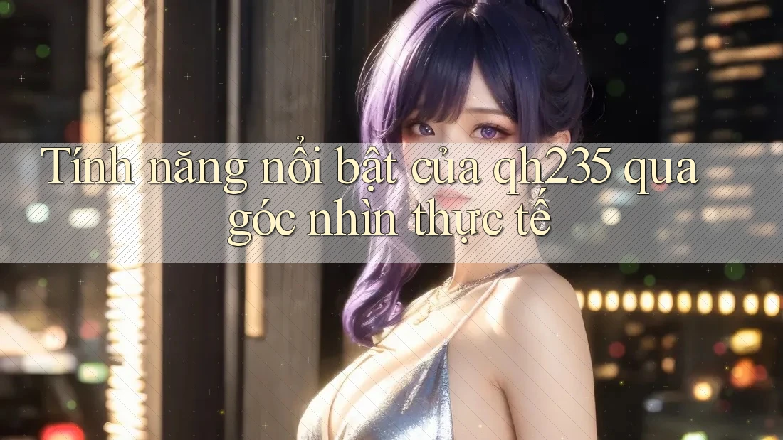 Tính năng nổi bật của qh235 qua góc nhìn thực tế Tính năng nổi bật của qh235 qua góc nhìn thực tế