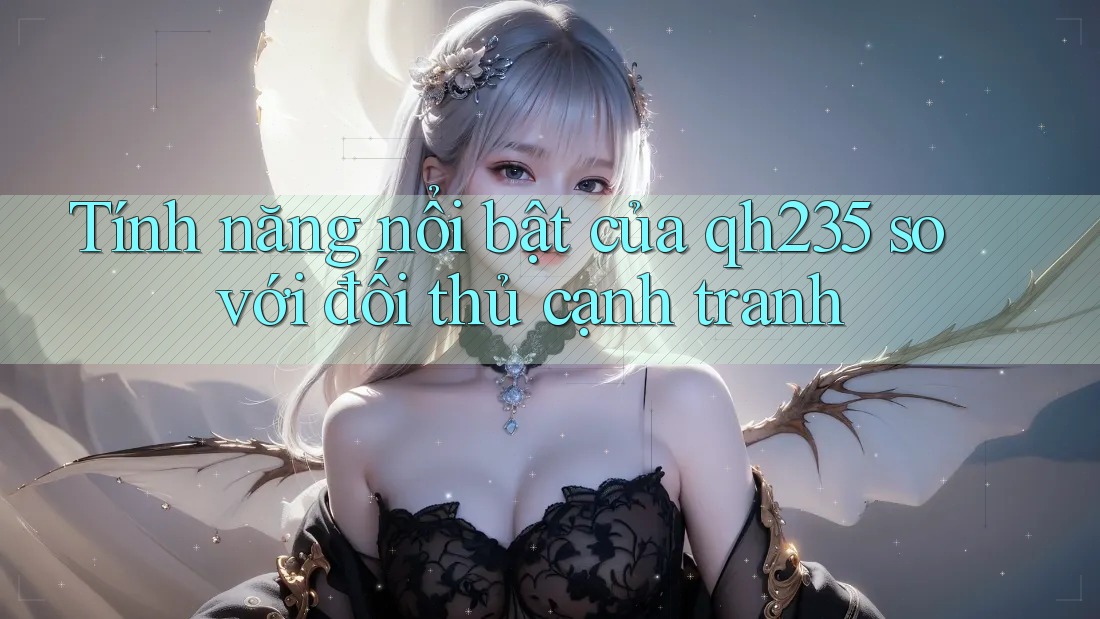 Tính năng nổi bật của qh235 so với đối thủ cạnh tranh
