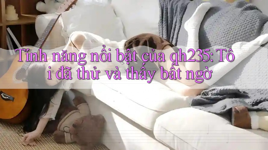 Tính năng nổi bật của qh235: Tôi đã thử và thấy bất ngờ Tính năng nổi bật của qh235: Tôi đã thử và thấy bất ngờ