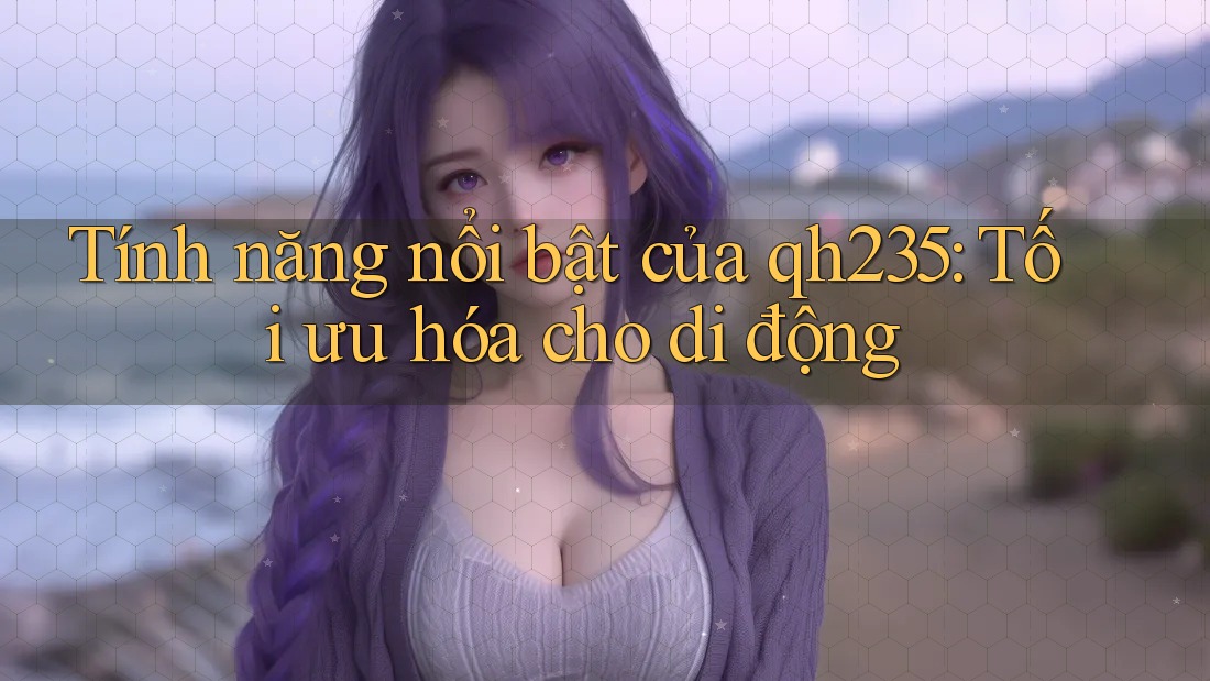 Tính năng nổi bật của qh235: Tối ưu hóa cho di động Tính năng nổi bật của qh235: Tối ưu hóa cho di động