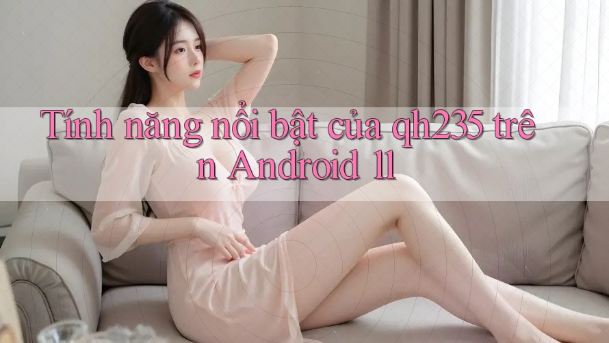 Tính năng nổi bật của qh235 trên Android 11 Tính năng nổi bật của qh235 trên Android 11