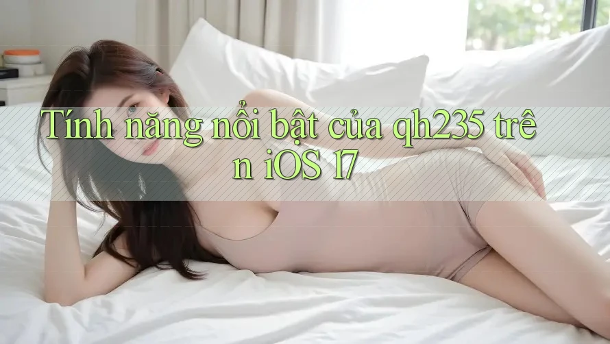 Tính năng nổi bật của qh235 trên iOS 17 Tính năng nổi bật của qh235 trên iOS 17