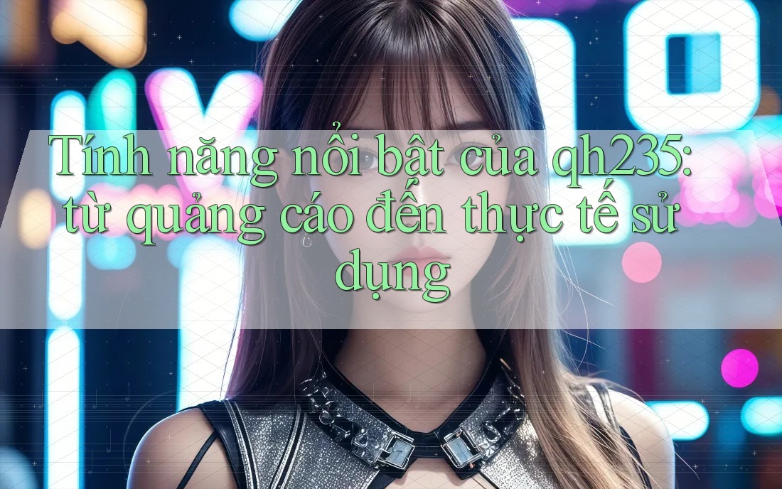 Tính năng nổi bật của qh235: từ quảng cáo đến thực tế sử dụng