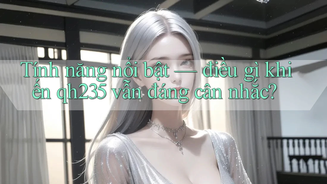 Tính năng nổi bật — điều gì khiến qh235 vẫn đáng cân nhắc? Tính năng nổi bật — điều gì khiến qh235 vẫn đáng cân nhắc?