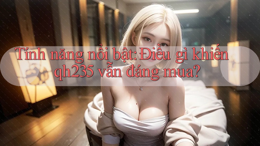 Tính năng nổi bật: Điều gì khiến qh235 vẫn đáng mua? Tính năng nổi bật: Điều gì khiến qh235 vẫn đáng mua?