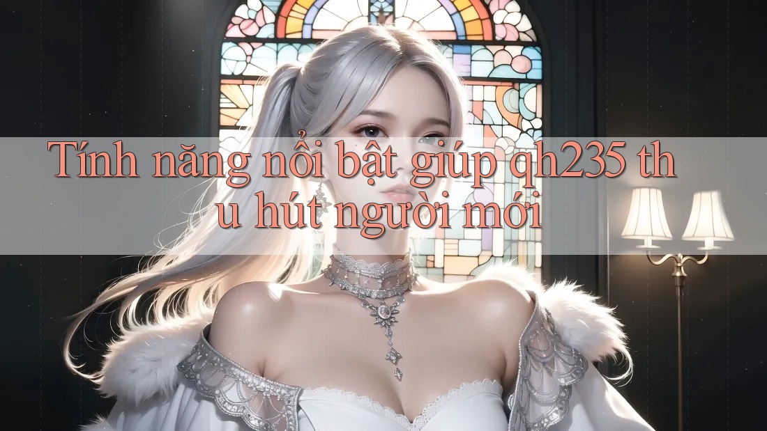 Tính năng nổi bật giúp qh235 thu hút người mới Tính năng nổi bật giúp qh235 thu hút người mới