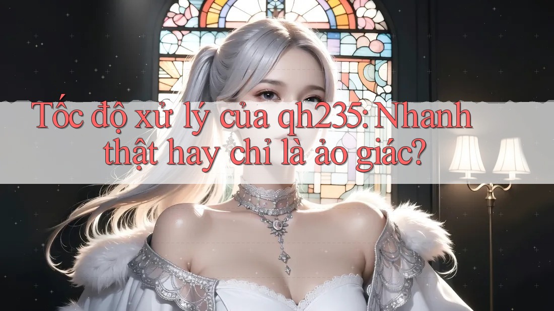 Tốc độ xử lý của qh235: Nhanh thật hay chỉ là ảo giác? Tốc độ xử lý của qh235: Nhanh thật hay chỉ là ảo giác?