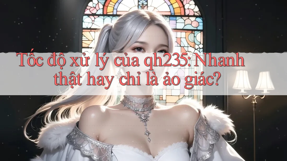 Tốc độ xử lý của qh235: Nhanh thật hay chỉ là ảo giác? Tốc độ xử lý của qh235: Nhanh thật hay chỉ là ảo giác?
