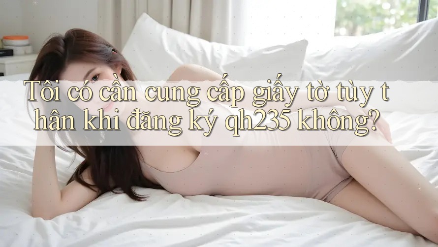 Tôi có cần cung cấp giấy tờ tùy thân khi đăng ký qh235 không? Tôi có cần cung cấp giấy tờ tùy thân khi đăng ký qh235 không?