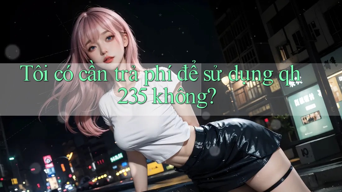 Tôi có cần trả phí để sử dụng qh235 không? Tôi có cần trả phí để sử dụng qh235 không?