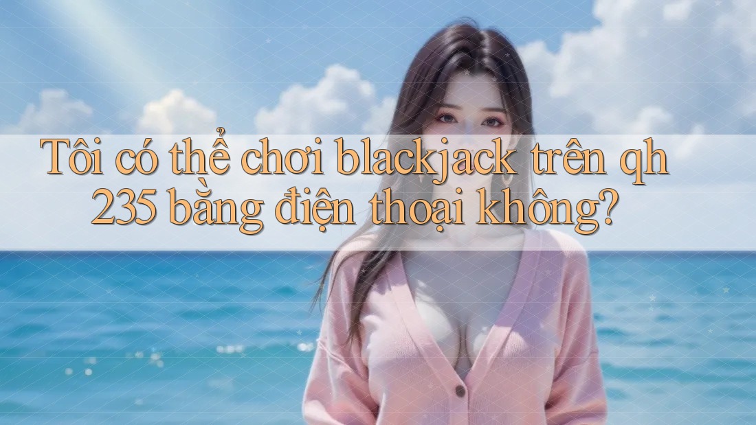 Tôi có thể chơi blackjack trên qh235 bằng điện thoại không?