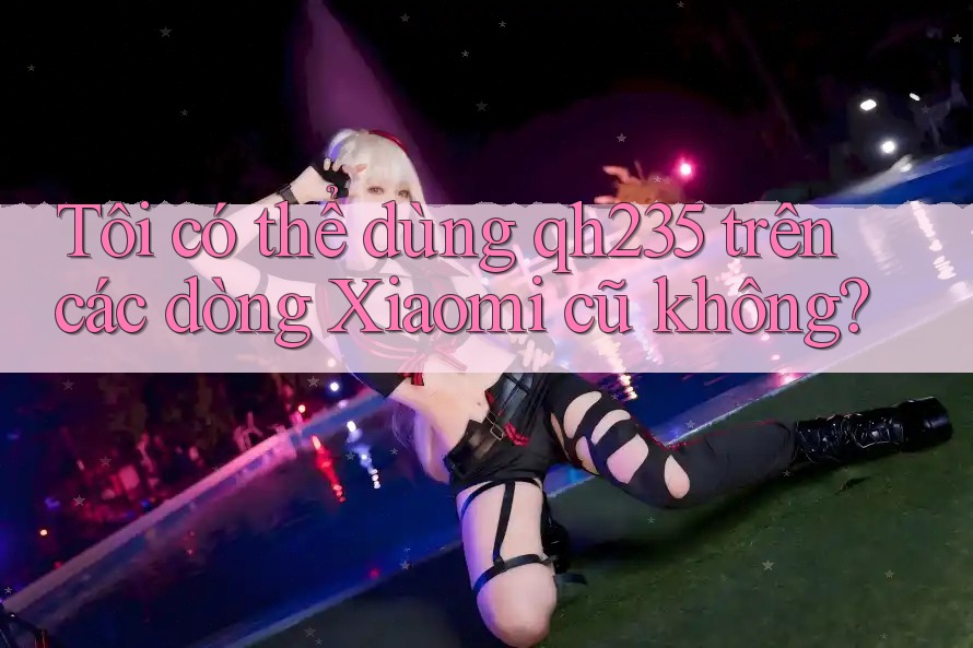 Tôi có thể dùng qh235 trên các dòng Xiaomi cũ không?