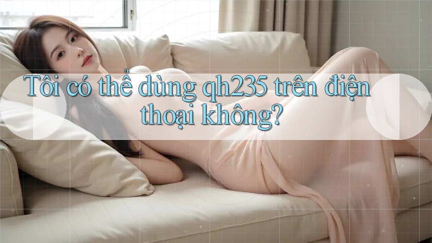 Tôi có thể dùng qh235 trên điện thoại không? Tôi có thể dùng qh235 trên điện thoại không?