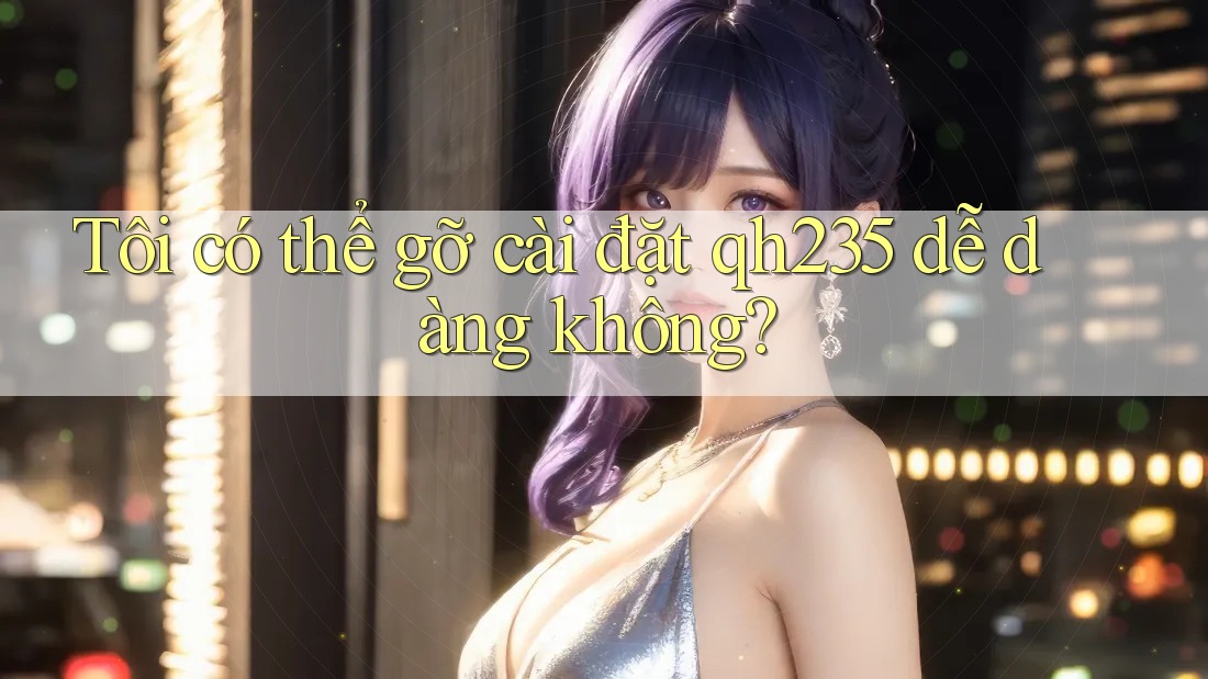 Tôi có thể gỡ cài đặt qh235 dễ dàng không? Tôi có thể gỡ cài đặt qh235 dễ dàng không?
