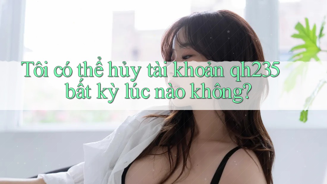 Tôi có thể hủy tài khoản qh235 bất kỳ lúc nào không?