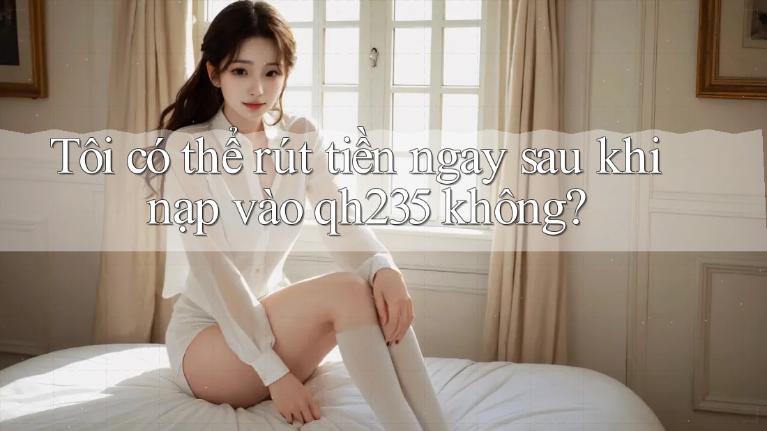 Tôi có thể rút tiền ngay sau khi nạp vào qh235 không? Tôi có thể rút tiền ngay sau khi nạp vào qh235 không?