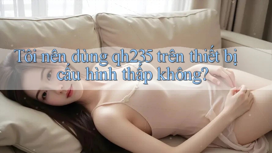 Tôi nên dùng qh235 trên thiết bị cấu hình thấp không? Tôi nên dùng qh235 trên thiết bị cấu hình thấp không?