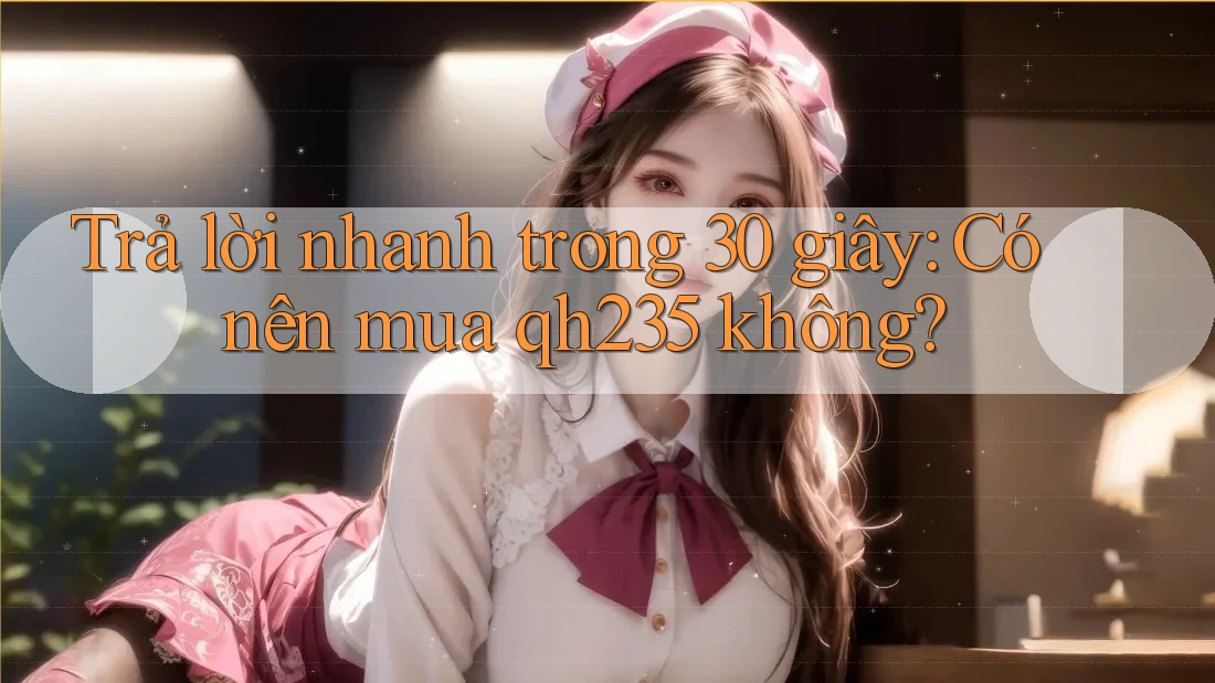 Trả lời nhanh trong 30 giây: Có nên mua qh235 không?