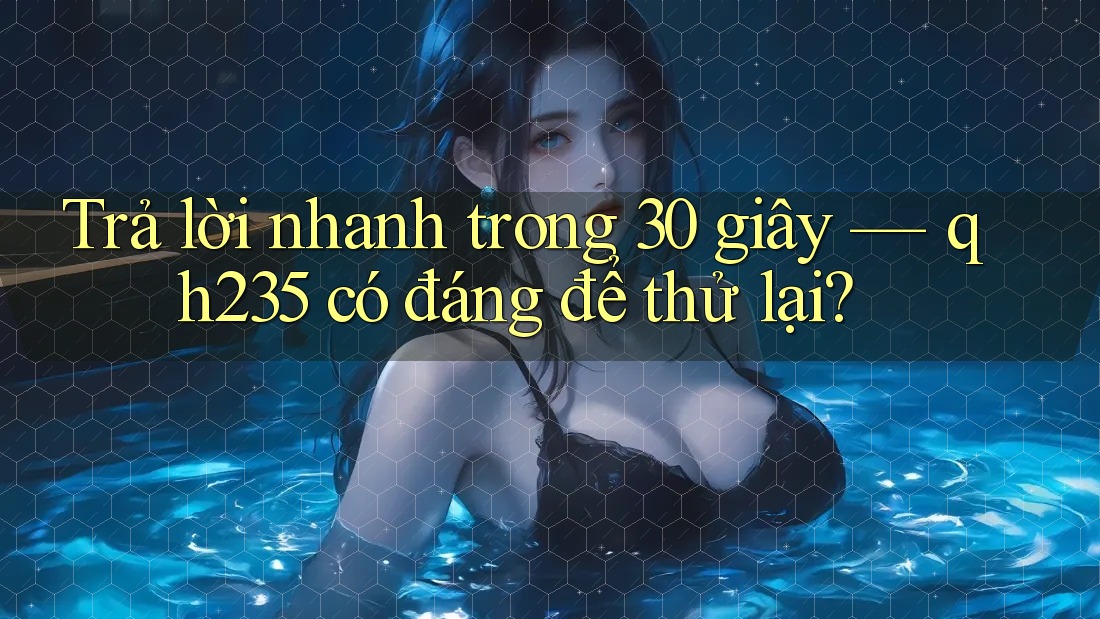 Trả lời nhanh trong 30 giây — qh235 có đáng để thử lại? Trả lời nhanh trong 30 giây — qh235 có đáng để thử lại?
